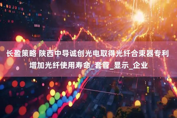 长盈策略 陕西中导诚创光电取得光纤合束器专利 增加光纤使用寿命_套管_显示_企业