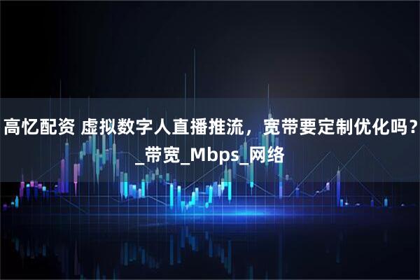 高忆配资 虚拟数字人直播推流，宽带要定制优化吗？_带宽_Mbps_网络