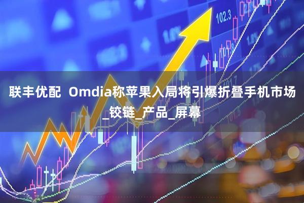 联丰优配  Omdia称苹果入局将引爆折叠手机市场_铰链_产品_屏幕