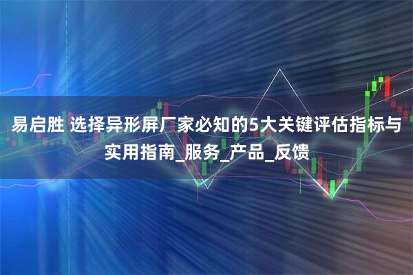 易启胜 选择异形屏厂家必知的5大关键评估指标与实用指南_服务_产品_反馈