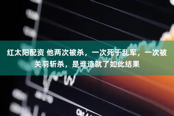 红太阳配资 他两次被杀，一次死于乱军，一次被关羽斩杀，是谁造就了如此结果