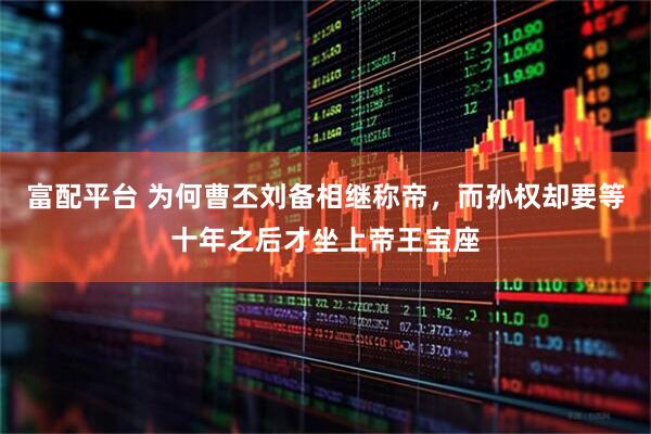富配平台 为何曹丕刘备相继称帝，而孙权却要等十年之后才坐上帝王宝座