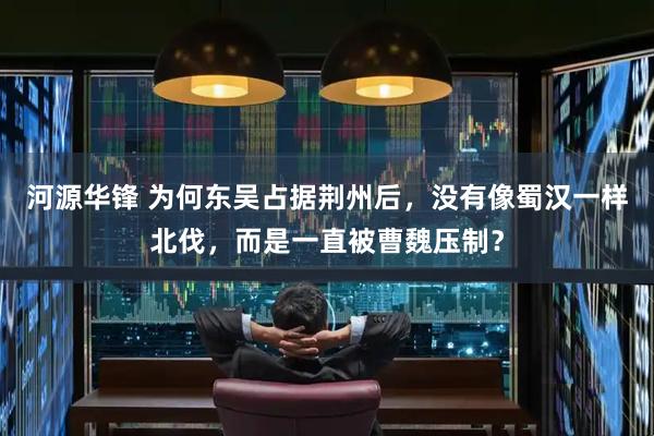 河源华锋 为何东吴占据荆州后，没有像蜀汉一样北伐，而是一直被曹魏压制？