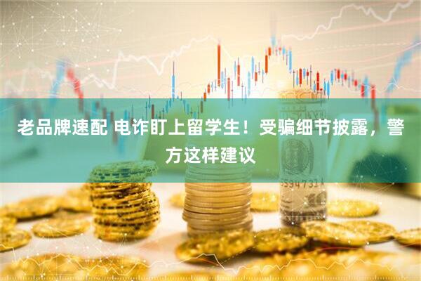 老品牌速配 电诈盯上留学生！受骗细节披露，警方这样建议