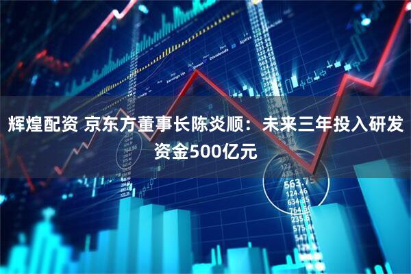 辉煌配资 京东方董事长陈炎顺：未来三年投入研发资金500亿元
