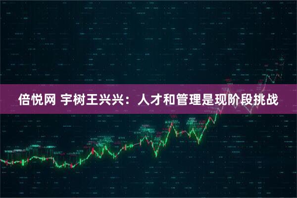 倍悦网 宇树王兴兴：人才和管理是现阶段挑战
