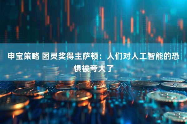 申宝策略 图灵奖得主萨顿：人们对人工智能的恐惧被夸大了