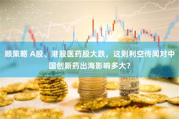 顺策略 A股、港股医药股大跌，这则利空传闻对中国创新药出海影响多大？