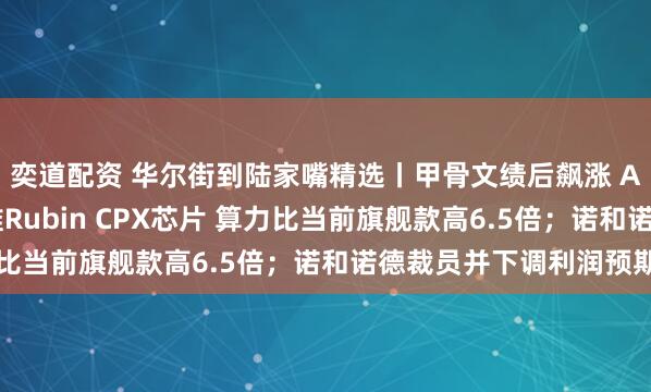 奕道配资 华尔街到陆家嘴精选丨甲骨文绩后飙涨 AI业务井喷；英伟达推Rubin CPX芯片 算力比当前旗舰款高6.5倍；诺和诺德裁员并下调利润预期