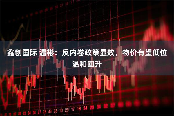 鑫创国际 温彬：反内卷政策显效，物价有望低位温和回升