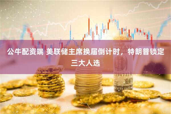 公牛配资端 美联储主席换届倒计时，特朗普锁定三大人选