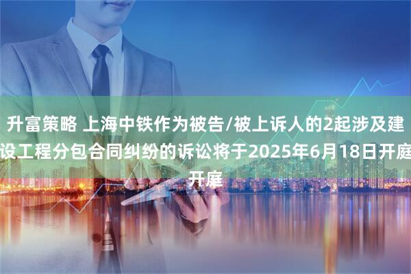 升富策略 上海中铁作为被告/被上诉人的2起涉及建设工程分包合同纠纷的诉讼将于2025年6月18日开庭
