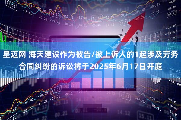 星迈网 海天建设作为被告/被上诉人的1起涉及劳务合同纠纷的诉讼将于2025年6月17日开庭