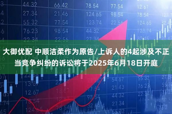 大御优配 中顺洁柔作为原告/上诉人的4起涉及不正当竞争纠纷的诉讼将于2025年6月18日开庭
