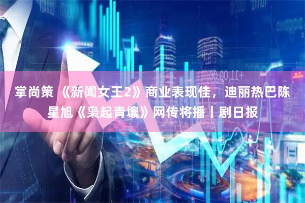 掌尚策 《新闻女王2》商业表现佳，迪丽热巴陈星旭《枭起青壤》网传将播丨剧日报