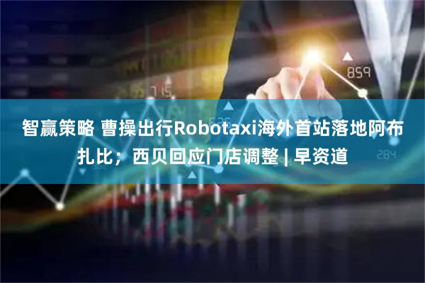 智赢策略 曹操出行Robotaxi海外首站落地阿布扎比；西贝回应门店调整 | 早资道