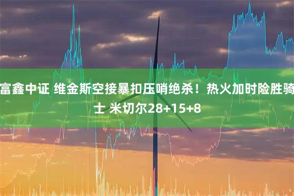 富鑫中证 维金斯空接暴扣压哨绝杀！热火加时险胜骑士 米切尔28+15+8