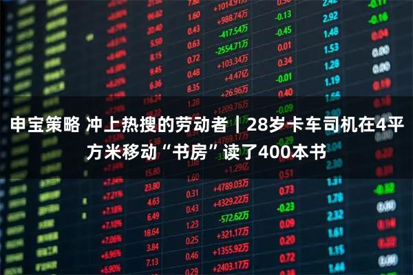 申宝策略 冲上热搜的劳动者｜28岁卡车司机在4平方米移动“书房”读了400本书