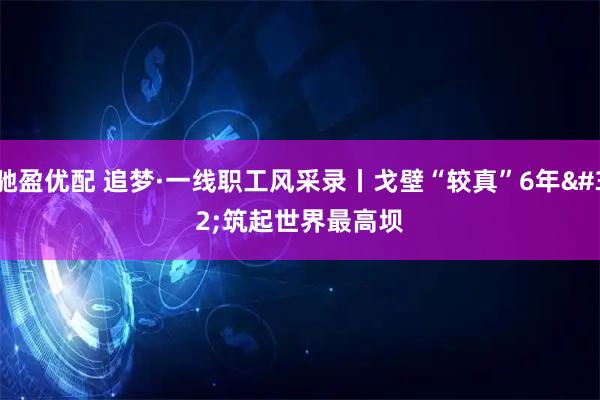 驰盈优配 追梦·一线职工风采录丨戈壁“较真”6年 筑起世界最高坝