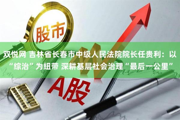 双悦网 吉林省长春市中级人民法院院长任贵利：以“综治”为纽带 深耕基层社会治理“最后一公里”
