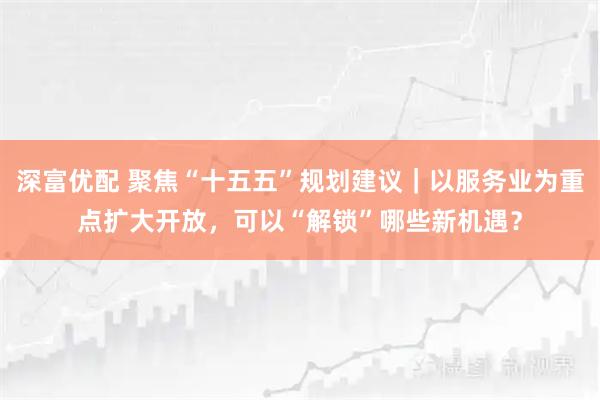 深富优配 聚焦“十五五”规划建议｜以服务业为重点扩大开放，可以“解锁”哪些新机遇？