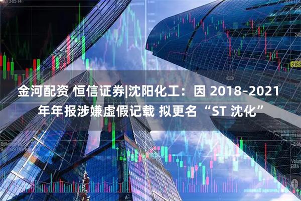 金河配资 恒信证券|沈阳化工：因 2018–2021 年年报涉嫌虚假记载 拟更名 “ST 沈化”