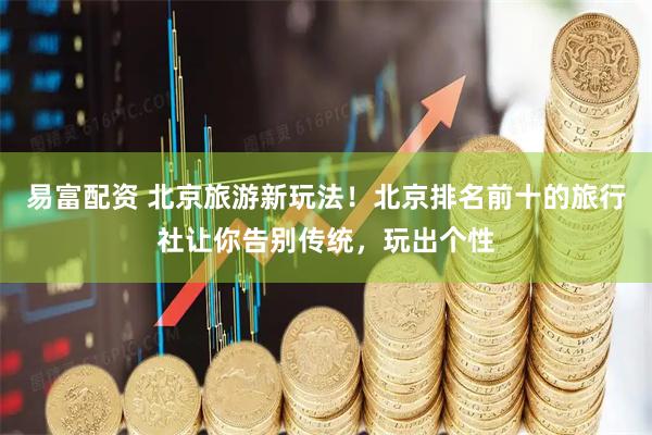 易富配资 北京旅游新玩法！北京排名前十的旅行社让你告别传统，玩出个性