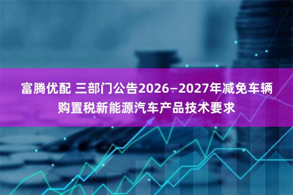 富腾优配 三部门公告2026—2027年减免车辆购置税新能源汽车产品技术要求