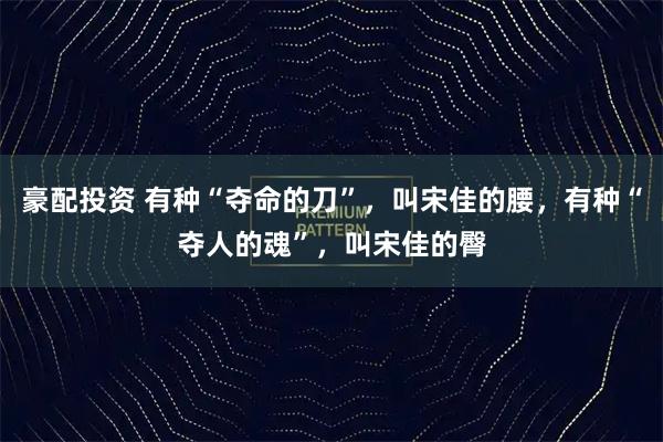 豪配投资 有种“夺命的刀”，叫宋佳的腰，有种“夺人的魂”，叫宋佳的臀