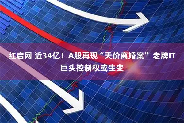 红启网 近34亿！A股再现“天价离婚案” 老牌IT巨头控制权或生变