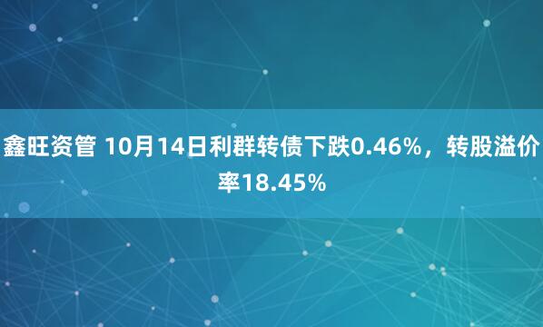 鑫旺资管 10月14日利群转债下跌0.46%，转股溢价率18.45%