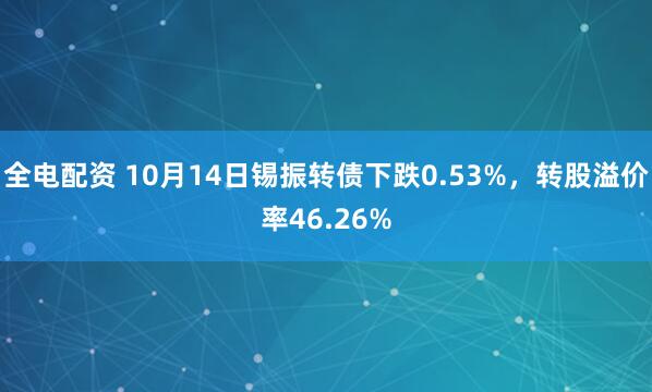 全电配资 10月14日锡振转债下跌0.53%，转股溢价率46.26%