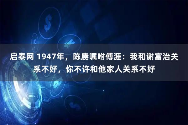 启泰网 1947年，陈赓嘱咐傅涯：我和谢富治关系不好，你不许和他家人关系不好
