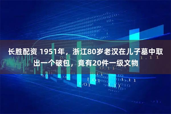 长胜配资 1951年，浙江80岁老汉在儿子墓中取出一个破包，竟有20件一级文物