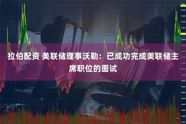拉伯配资 美联储理事沃勒：已成功完成美联储主席职位的面试