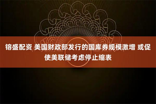 镕盛配资 美国财政部发行的国库券规模激增 或促使美联储考虑停止缩表