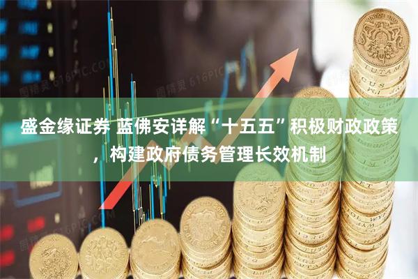 盛金缘证券 蓝佛安详解“十五五”积极财政政策，构建政府债务管理长效机制