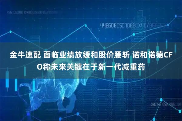 金牛速配 面临业绩放缓和股价腰斩 诺和诺德CFO称未来关键在于新一代减重药