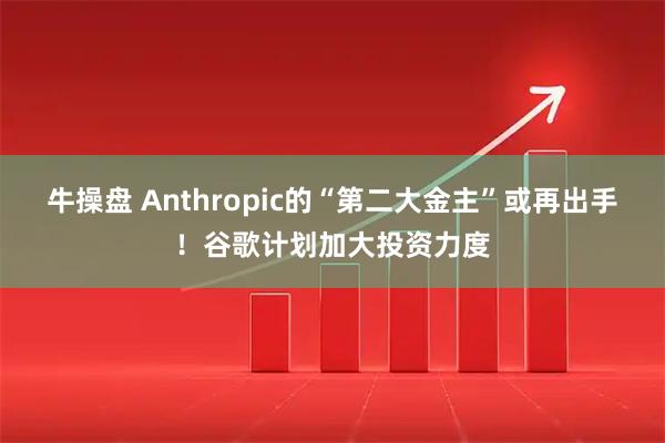 牛操盘 Anthropic的“第二大金主”或再出手！谷歌计划加大投资力度