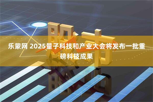 乐蒙网 2025量子科技和产业大会将发布一批重磅科技成果