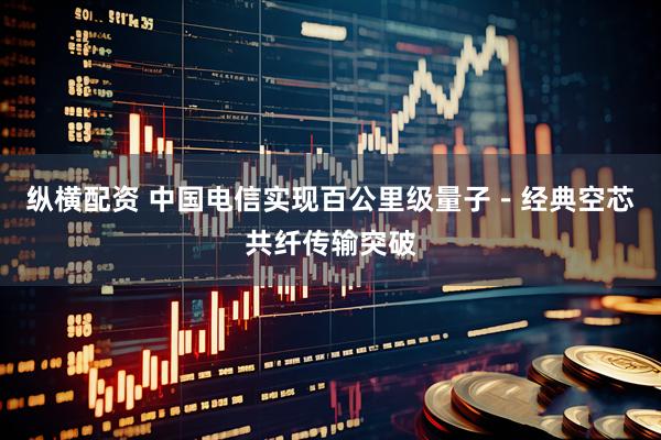 纵横配资 中国电信实现百公里级量子－经典空芯共纤传输突破