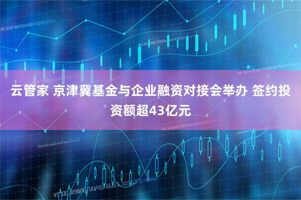云管家 京津冀基金与企业融资对接会举办 签约投资额超43亿元
