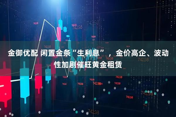 金御优配 闲置金条“生利息” ,金价高企、波动性加剧催旺黄金租赁