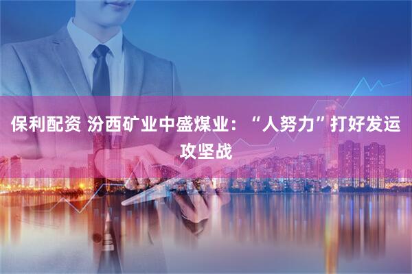 保利配资 汾西矿业中盛煤业：“人努力”打好发运攻坚战