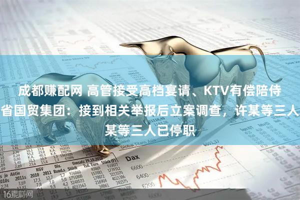 成都赚配网 高管接受高档宴请、KTV有偿陪侍？浙江省国贸集团：接到相关举报后立案调查，许某等三人已停职