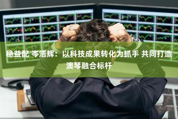 稳益配 岑浩辉：以科技成果转化为抓手 共同打造澳琴融合标杆