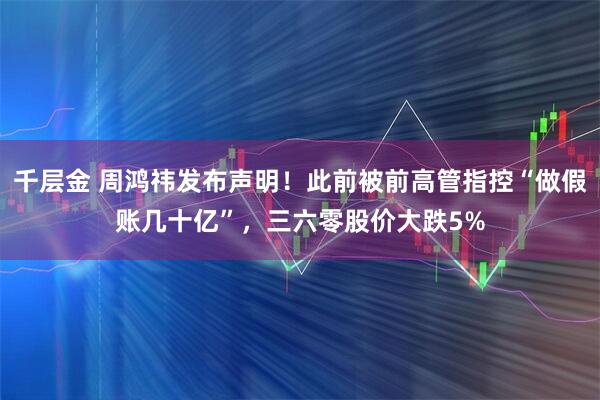 千层金 周鸿祎发布声明！此前被前高管指控“做假账几十亿”，三六零股价大跌5%