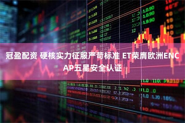 冠盈配资 硬核实力征服严苛标准 ET荣膺欧洲ENCAP五星安全认证