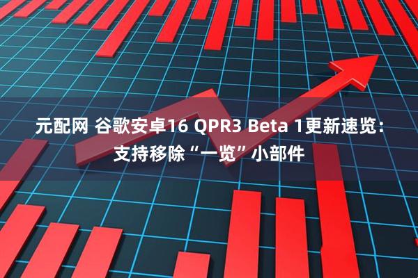 元配网 谷歌安卓16 QPR3 Beta 1更新速览:支持移除“一览”小部件