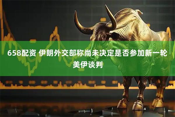 658配资 伊朗外交部称尚未决定是否参加新一轮美伊谈判